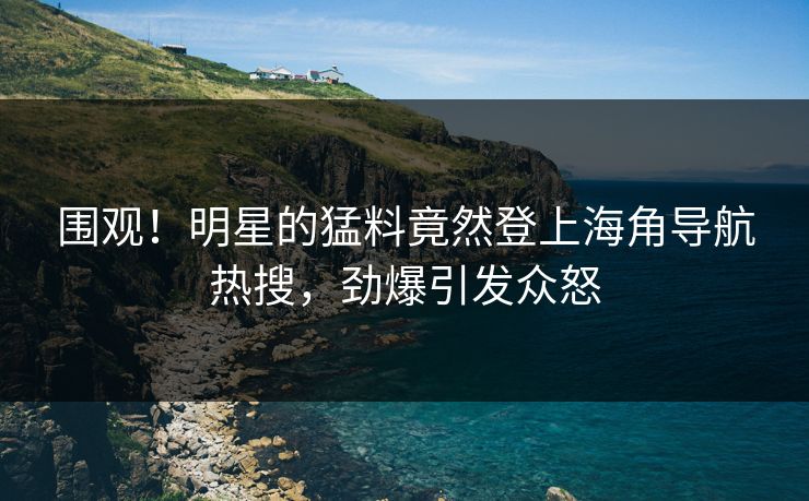 围观！明星的猛料竟然登上海角导航热搜，劲爆引发众怒