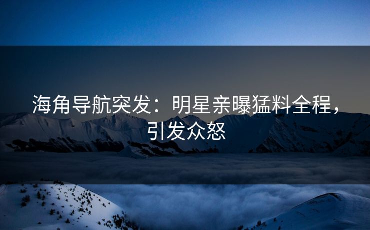 海角导航突发：明星亲曝猛料全程，引发众怒