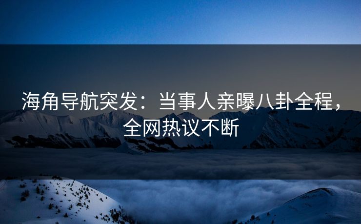 海角导航突发：当事人亲曝八卦全程，全网热议不断