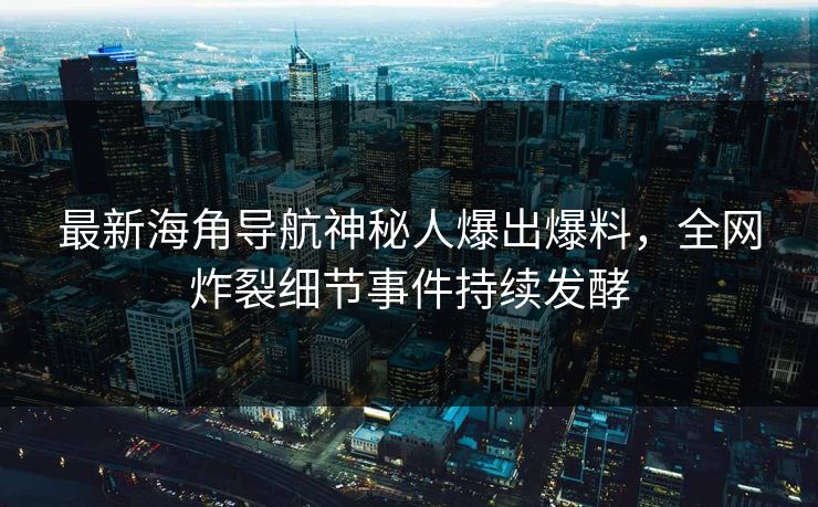 最新海角导航神秘人爆出爆料，全网炸裂细节事件持续发酵