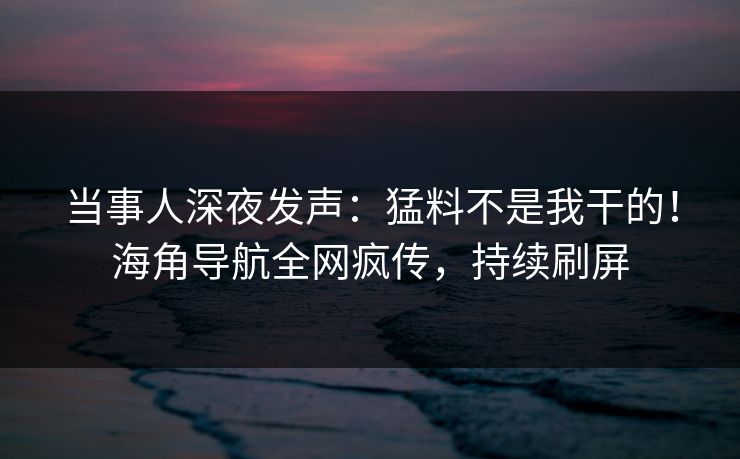 当事人深夜发声：猛料不是我干的！海角导航全网疯传，持续刷屏