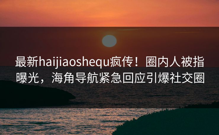 最新haijiaoshequ疯传！圈内人被指曝光，海角导航紧急回应引爆社交圈