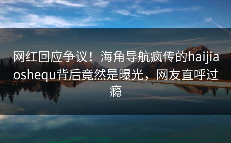 网红回应争议！海角导航疯传的haijiaoshequ背后竟然是曝光，网友直呼过瘾