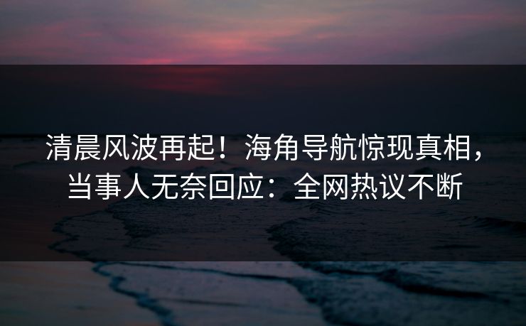 清晨风波再起！海角导航惊现真相，当事人无奈回应：全网热议不断