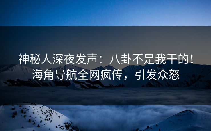神秘人深夜发声：八卦不是我干的！海角导航全网疯传，引发众怒
