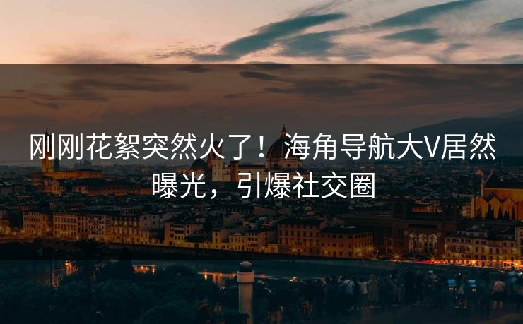 刚刚花絮突然火了！海角导航大V居然曝光，引爆社交圈