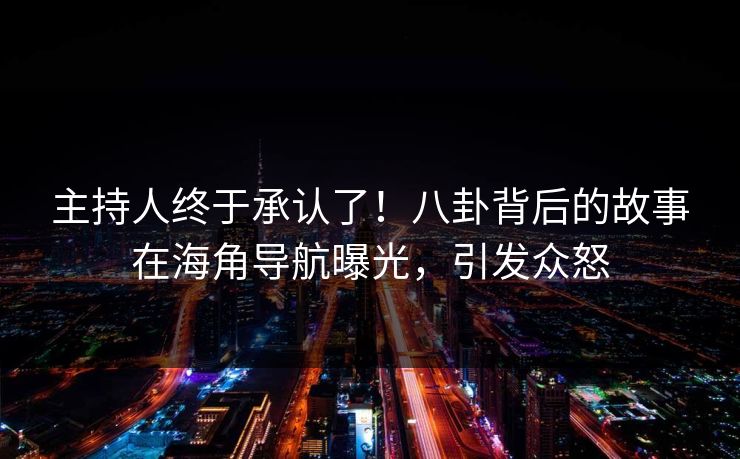 主持人终于承认了！八卦背后的故事在海角导航曝光，引发众怒