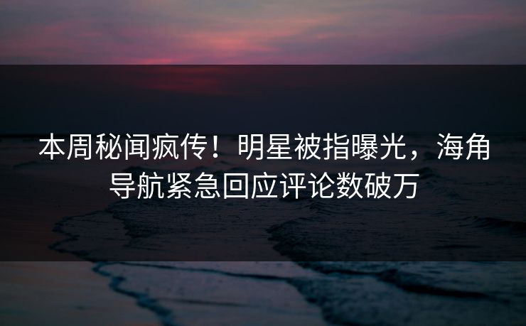 本周秘闻疯传！明星被指曝光，海角导航紧急回应评论数破万