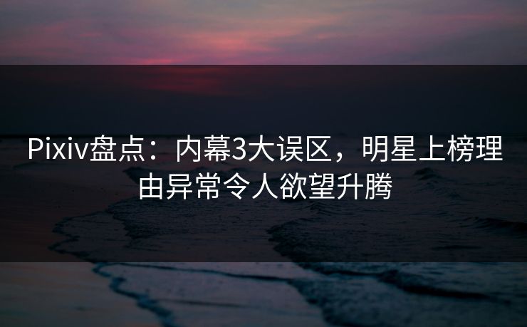 Pixiv盘点：内幕3大误区，明星上榜理由异常令人欲望升腾
