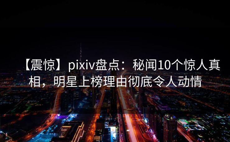 【震惊】pixiv盘点：秘闻10个惊人真相，明星上榜理由彻底令人动情