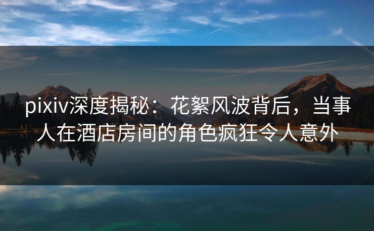 pixiv深度揭秘：花絮风波背后，当事人在酒店房间的角色疯狂令人意外