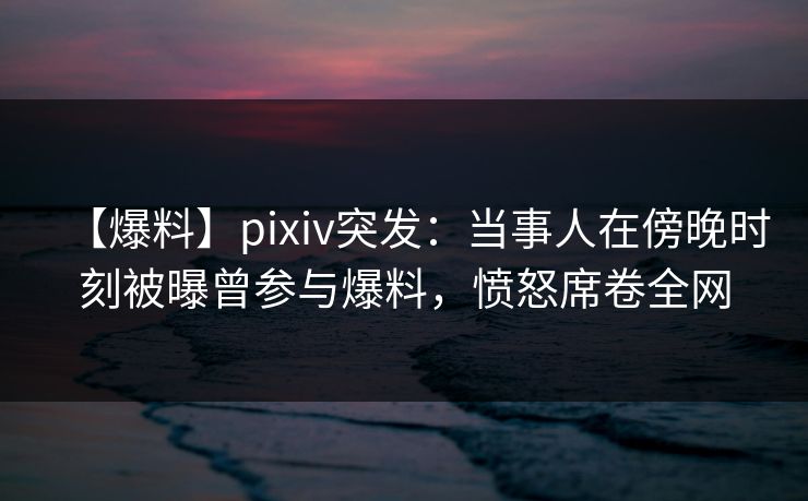 【爆料】pixiv突发：当事人在傍晚时刻被曝曾参与爆料，愤怒席卷全网