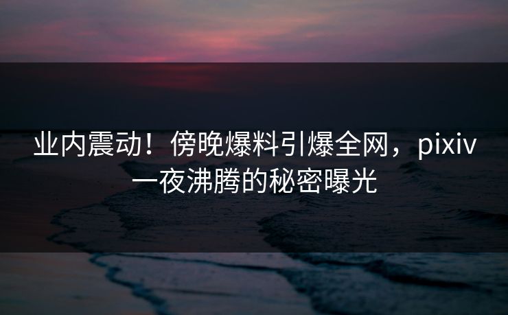业内震动！傍晚爆料引爆全网，pixiv一夜沸腾的秘密曝光
