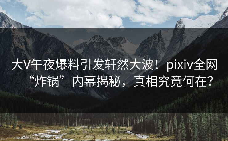 大V午夜爆料引发轩然大波！pixiv全网“炸锅”内幕揭秘，真相究竟何在？