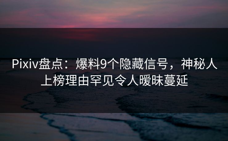 Pixiv盘点：爆料9个隐藏信号，神秘人上榜理由罕见令人暧昧蔓延