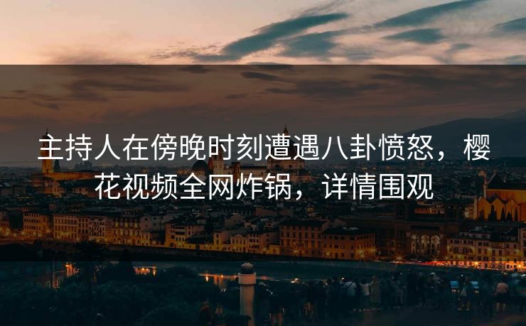 主持人在傍晚时刻遭遇八卦愤怒，樱花视频全网炸锅，详情围观