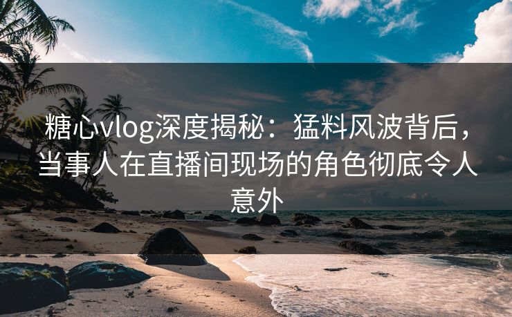 糖心vlog深度揭秘：猛料风波背后，当事人在直播间现场的角色彻底令人意外