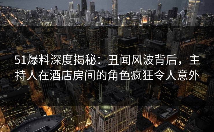 51爆料深度揭秘：丑闻风波背后，主持人在酒店房间的角色疯狂令人意外