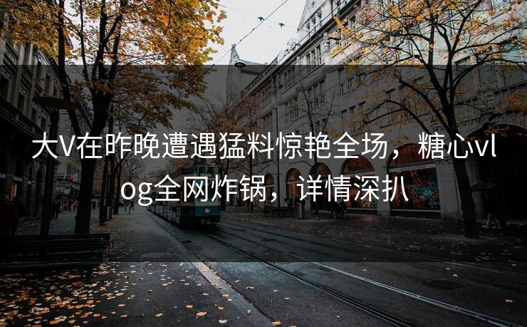 大V在昨晚遭遇猛料惊艳全场，糖心vlog全网炸锅，详情深扒