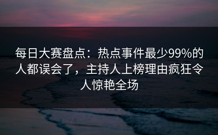 每日大赛盘点：热点事件最少99%的人都误会了，主持人上榜理由疯狂令人惊艳全场