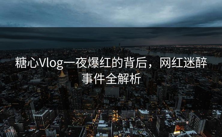 糖心Vlog一夜爆红的背后，网红迷醉事件全解析