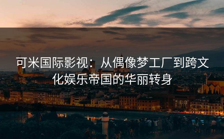可米国际影视：从偶像梦工厂到跨文化娱乐帝国的华丽转身