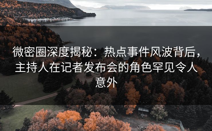 微密圈深度揭秘：热点事件风波背后，主持人在记者发布会的角色罕见令人意外