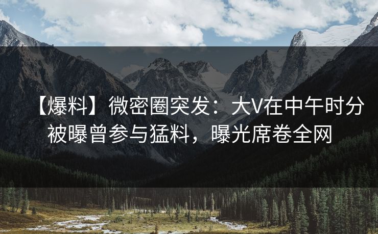 【爆料】微密圈突发：大V在中午时分被曝曾参与猛料，曝光席卷全网