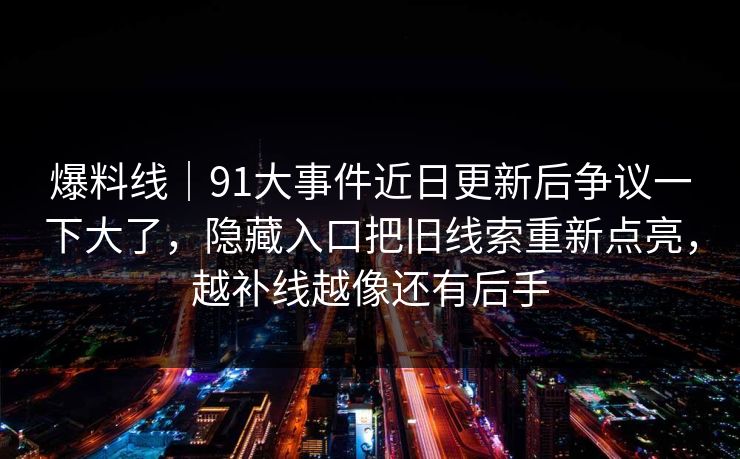 爆料线|91大事件近日更新后争议一下大了,隐藏入口把旧线索重新点亮,越补线越像还有后手 爆料线|91大事件近日更新后争议一下大了,隐藏入口把旧线索重新点亮,越补线越像还有后手