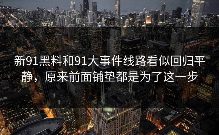 新91黑料和91大事件线路看似回归平静，原来前面铺垫都是为了这一步