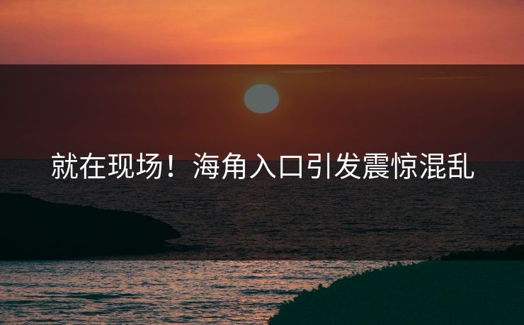 就在现场！海角入口引发震惊混乱